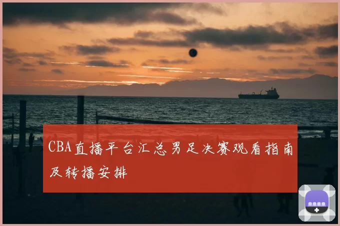 CBA直播平台汇总男足决赛观看指南及转播安排