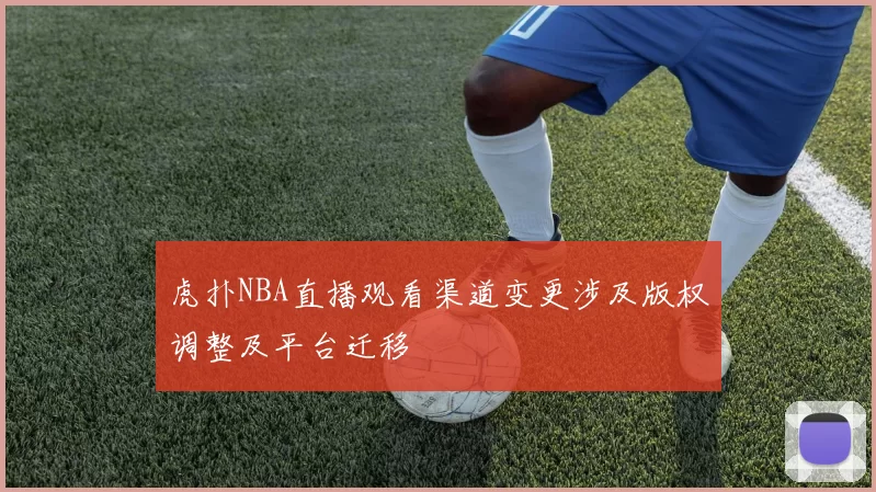 虎扑NBA直播观看渠道变更涉及版权调整及平台迁移