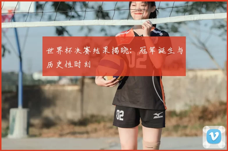 世界杯决赛结果揭晓:冠军诞生与历史性时刻