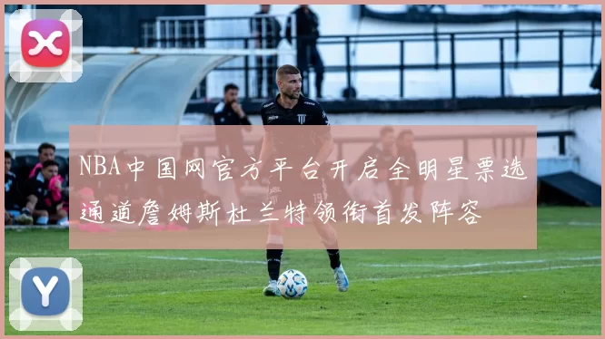 NBA中国网官方平台开启全明星票选通道詹姆斯杜兰特领衔首发阵容