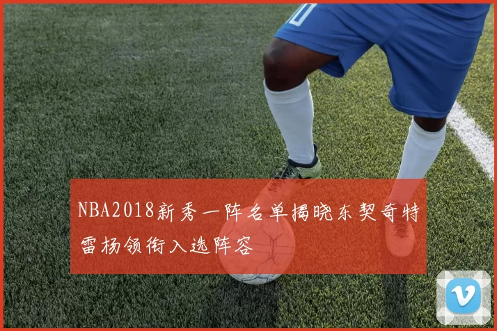 NBA2018新秀一阵名单揭晓东契奇特雷杨领衔入选阵容