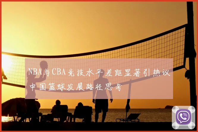 NBA与CBA竞技水平差距显著引热议中国篮球发展路径思考