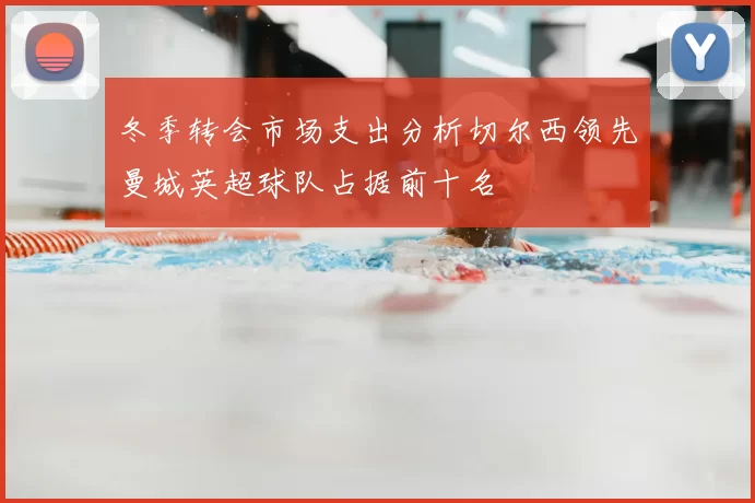 冬季转会市场支出分析切尔西领先曼城英超球队占据前十名