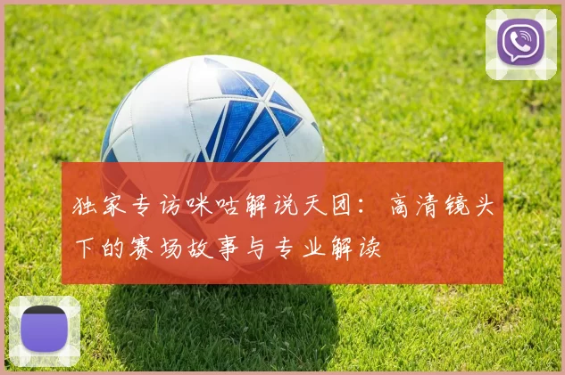 独家专访咪咕解说天团:高清镜头下的赛场故事与专业解读