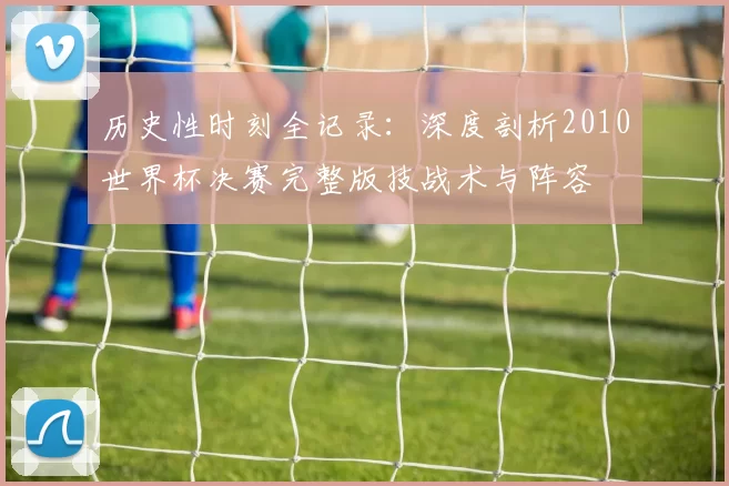 历史性时刻全记录：深度剖析2010世界杯决赛完整版技战术与阵容