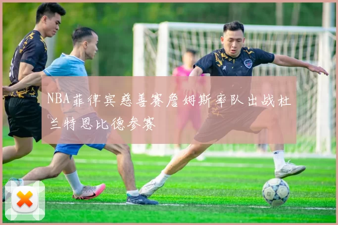 NBA菲律宾慈善赛詹姆斯率队出战杜兰特恩比德参赛