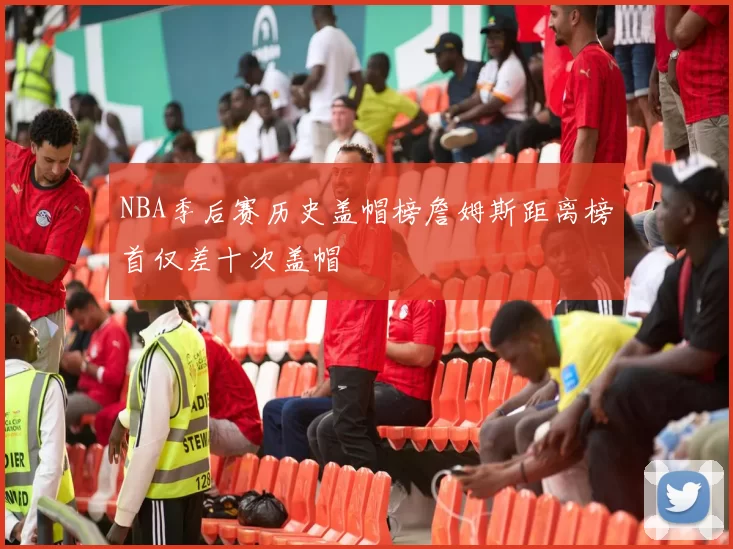 NBA季后赛历史盖帽榜詹姆斯距离榜首仅差十次盖帽