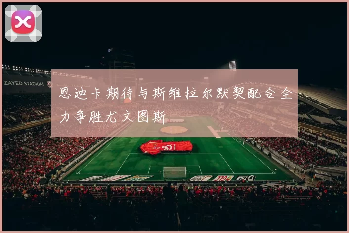 恩迪卡期待与斯维拉尔默契配合全力争胜尤文图斯