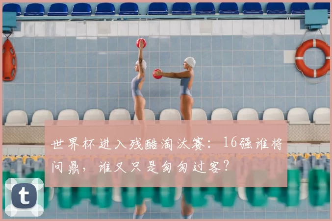 世界杯进入残酷淘汰赛:16强谁将问鼎,谁又只是匆匆过客?