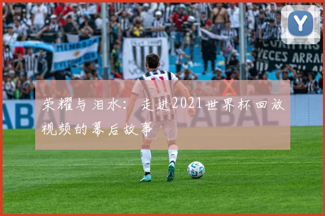 荣耀与泪水:走进2021世界杯回放视频的幕后故事
