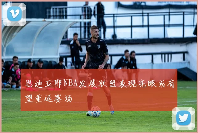 恩迪亚耶NBA发展联盟表现亮眼或有望重返赛场