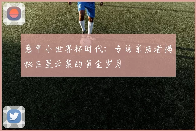 意甲小世界杯时代:专访亲历者揭秘巨星云集的黄金岁月
